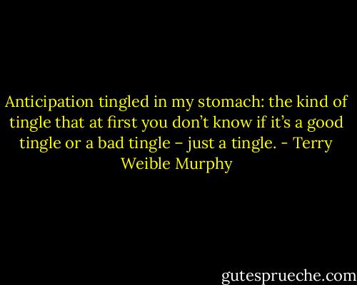 Anticipation tingled in my stomach: the kind of tingle that at first you don’t know if it’s a good tingle or a bad tingle – just a tingle. - Terry Weible Murphy
