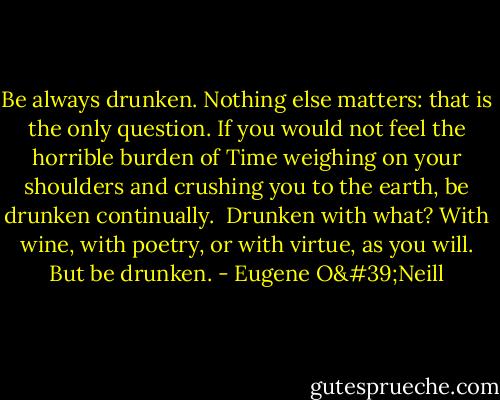 Be always drunken. Nothing else matters: that is the only question. If you would not feel the horrible burden of Time weighing on your shoulders and crushing you to the earth, be drunken continually.<br /><br />Drunken with what? With wine, with poetry, or with virtue, as you will. But be drunken. - Eugene O'Neill