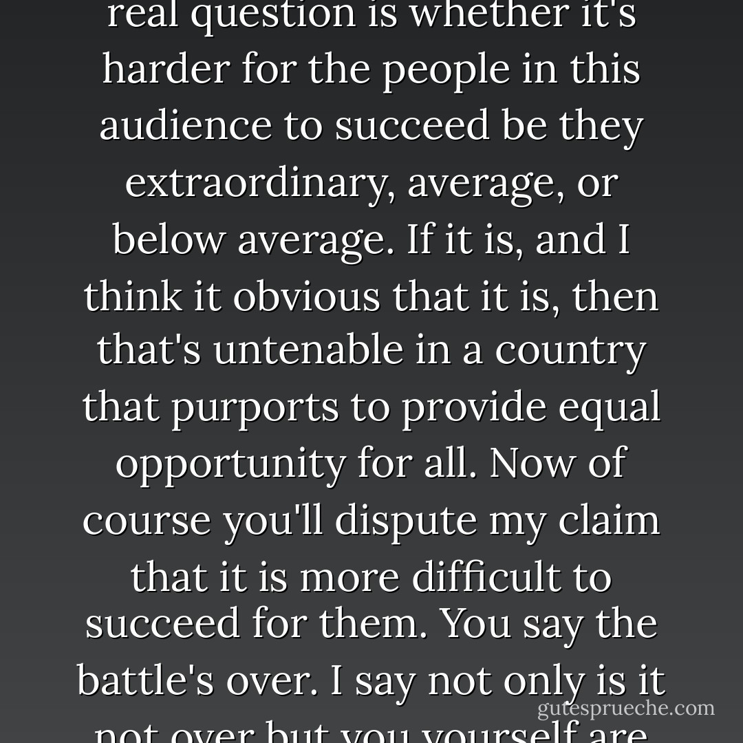 The relevant question is not whether back then a few extraordinary individuals could overcome a system strongly weighted against them or whether today an admittedly far greater number requiring far less talent can succeed. The real question is whether it's harder for the people in this audience to succeed be they extraordinary, average, or below average. If it is, and I think it obvious that it is, then that's untenable in a country that purports to provide equal opportunity for all. Now of course you'll dispute my claim that it is more difficult to succeed for them. You say the battle's over. I say not only is it not over but you yourself are stationed on the frontline of the battle and have been all these years. This room and the criminal justice system as a whole is the frontline. This is where modern-day segregation lives on. - Sergio de la Pava