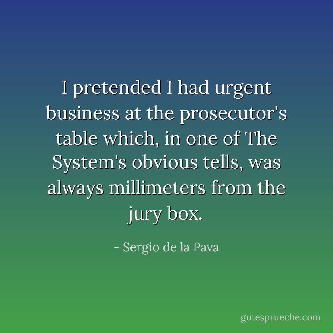 I pretended I had urgent business at the prosecutor's table which, in one of The System's obvious tells, was always millimeters from the jury box. - Sergio de la Pava