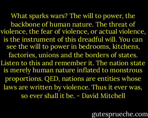 What sparks wars? The will to power, the backbone of human nature. The threat of violence, the fear of violence, or actual violence, is the instrument of this dreadful will. You can see the will to power in bedrooms, kitchens, factories, unions and the borders of states. Listen to this and remember it. The nation state is merely human nature inflated to monstrous proportions. QED, nations are entities whose laws are written by violence. Thus it ever was, so ever shall it be. - David Mitchell