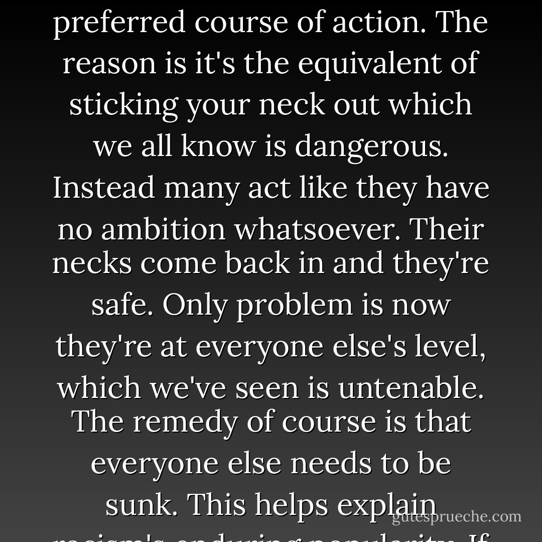 Look, people need to conform the external reality they face daily with this subjective feeling they likewise experience constantly. To do this they have two options. First, they can achieve what passes for great things. Now the external reality matches their feeling; they really are better than the rest and maybe they'll even be remembered as such. These are the ambitious people, the overachievers. These are also, however, the people who go on these abominable talk shows where they can trade their psychoses for exposure on that box, modernity's ultimate achievement. Not that this tact, being ambitious, is not the preferred course of action. The reason is it's the equivalent of sticking your neck out which we all know is dangerous. Instead many act like they have no ambition whatsoever. Their necks come back in and they're safe. Only problem is now they're at everyone else's level, which we've seen is untenable. The remedy of course is that everyone else needs to be sunk. This helps explain racism's enduring popularity. If I myself don't appear to be markedly superior to everyone else at least I'm part of the better race, country, religion et cetera. This in turn reflects well on my individual worth. There are other options, of course. For example, you can constantly bemoan others' lack of moral worth by extension elevating yourself. Think of the average person's reaction to our clients. Do these people strike you as so truly righteous that they are viscerally pained by our clients' misdeeds or are they similarly flawed people looking for anything to hang their hat on? The latter obviously, they're vermin. - Sergio de la Pava