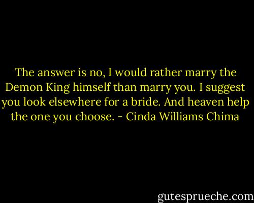 The answer is no, I would rather marry the Demon King himself than marry you. I<br />suggest you look elsewhere for a bride. And heaven help the one you choose. - Cinda Williams Chima