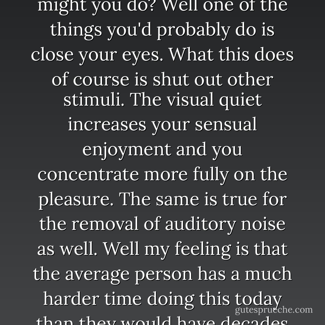 The overwhelming noise we live with has made a fundamental pleasure like sex somehow less exciting, less satisfying, than it was for our libidinous forefathers and mothers. It seems to me that for sex and other pleasures to be enjoyed to the fullest, a certain contemplative quality to life must be present. If you doubt this imagine yourself for a moment having sex. Now imagine you wished to increase the pleasure you were feeling, feel it more intensely. What might you do? Well one of the things you'd probably do is close your eyes. What this does of course is shut out other stimuli. The visual quiet increases your sensual enjoyment and you concentrate more fully on the pleasure. The same is true for the removal of auditory noise as well. Well my feeling is that the average person has a much harder time doing this today than they would have decades ago. Today you close your eyes and shut off Television but the noise persists. It's part of our fabric now, our biology, and all other pleasures including sex are diminished as a result. We don't notice this derogation by the way and sex still feels great, don't get me wrong, but I think the difference is there nonetheless. Like the difference between seeing breasts when you're thirty as opposed to when you were thirteen. - Sergio de la Pava