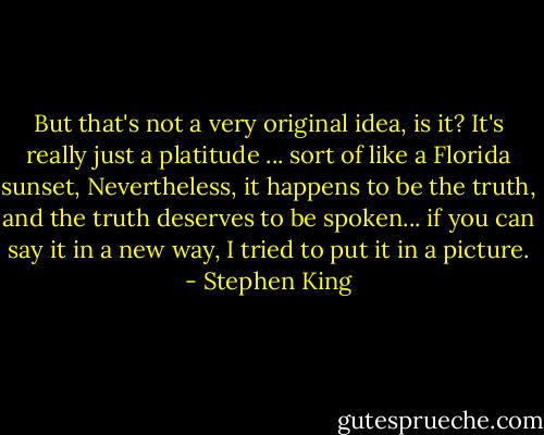 But that's not a very original idea, is it? It's really just a platitude ... sort of like a Florida sunset, Nevertheless, it happens to be the truth, and the truth deserves to be spoken... if you can say it in a new way, I tried to put it in a picture. - Stephen King