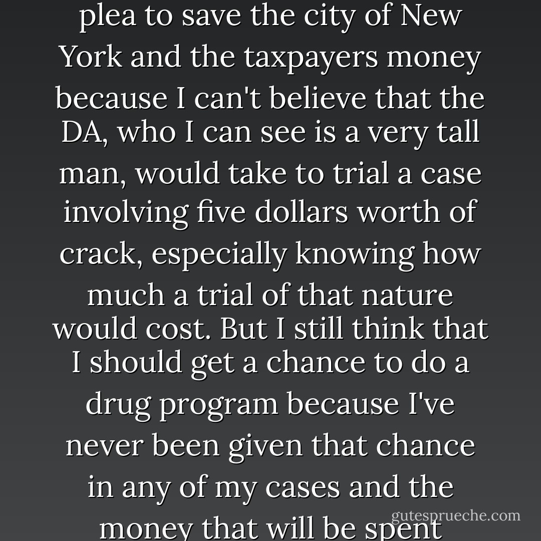 The Defendant: I am pleading guilty your honors but I'm doing it because I think it would be a waste of money to have a trial over five dollars worth of crack. What I really need is a drug program because I want to turn my life around and the only reason I was doing what I was doing on the street was to support my habit. The habit has to be fed your honors as you know and I believe in working for my money. I could be out there robbing people but I'm not and I've always worked even though I am disabled. And not always at this your honors, I used to be a mail carrier back in the day but then I started using drugs and that was all I wanted to do. So I'm taking this plea to save the city of New York and the taxpayers money because I can't believe that the DA, who I can see is a very tall man, would take to trial a case involving five dollars worth of crack, especially knowing how much a trial of that nature would cost. But I still think that I should get a chance to do a drug program because I've never been given that chance in any of my cases and the money that will be spent keeping me in jail could be spent addressing my real problem which is that I like, no need, to smoke crack every day and every chance I get, and if I have to point people to somebody who's selling the stuff so I can get one dollar and eventually save up enough to buy a vial then smoke it immediately and start saving up for my next one that I'll gladly do that, and I'll do it even though I know it could land me in jail for years because the only thing that matters at that moment is getting my next vial and I am not a Homo-sapiens-sexual your honors but if I need money to buy crack I will suck. . . . - Sergio de la Pava