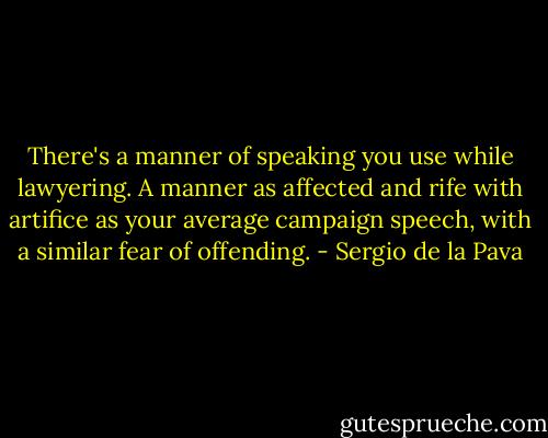 There's a manner of speaking you use while lawyering. A manner as affected and rife with artifice as your average campaign speech, with a similar fear of offending. - Sergio de la Pava