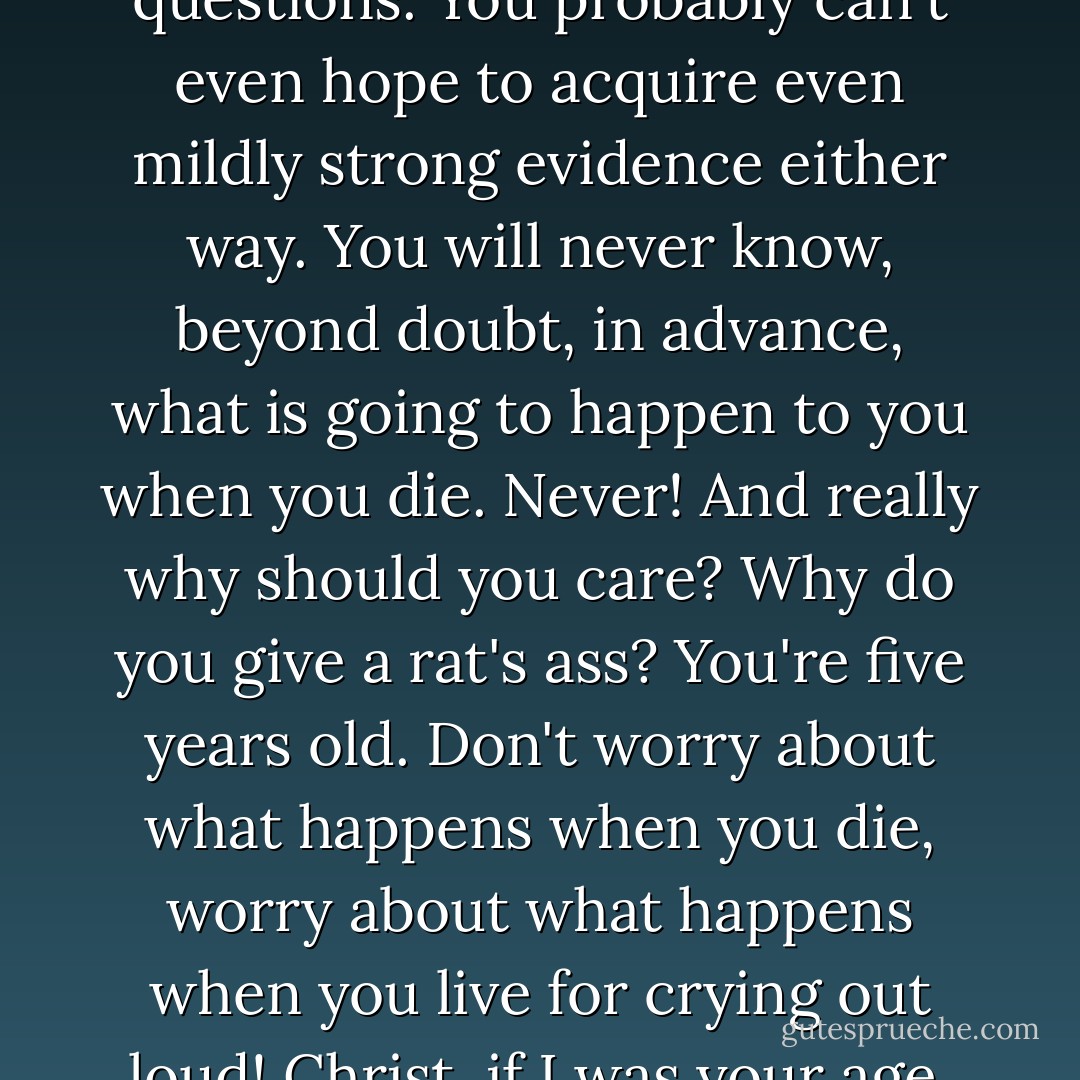You will never get a satisfactory answer, no matter how much effort or reason you expend, to these types of questions. You probably can't even hope to acquire even mildly strong evidence either way. You will never know, beyond doubt, in advance, what is going to happen to you when you die. Never! And really why should you care? Why do you give a rat's ass? You're five years old. Don't worry about what happens when you die, worry about what happens when you live for crying out loud! Christ, if I was your age, I'd be out living it up, hitting on chicks, getting drunk, c'mon. You with me kid? - Sergio de la Pava