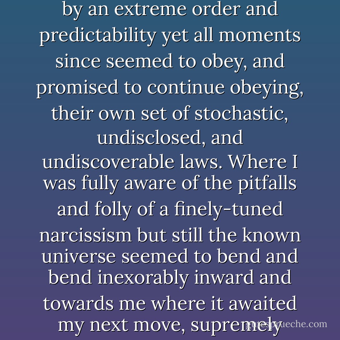 What was I supposed to do then I wondered. Was there even a supposed-to for this kind of situation? A situation when when I looked at my receding past everything seemed retrospectively marked by an extreme order and predictability yet all moments since seemed to obey, and promised to continue obeying, their own set of stochastic, undisclosed, and undiscoverable laws. Where I was fully aware of the pitfalls and folly of a finely-tuned narcissism but still the known universe seemed to bend and bend inexorably inward and towards me where it awaited my next move, supremely ready to react accordingly. And how I knew that decisions I would soon make or defer would have near-Sophoclean import and yet nonetheless it all seemed oddly irrelevant. - Sergio de la Pava