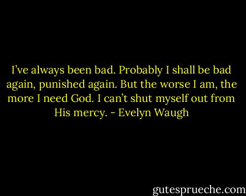 I’ve always been bad. Probably I shall be bad again, punished again. But the worse I am, the more I need God. I can’t shut myself out from His mercy. - Evelyn Waugh