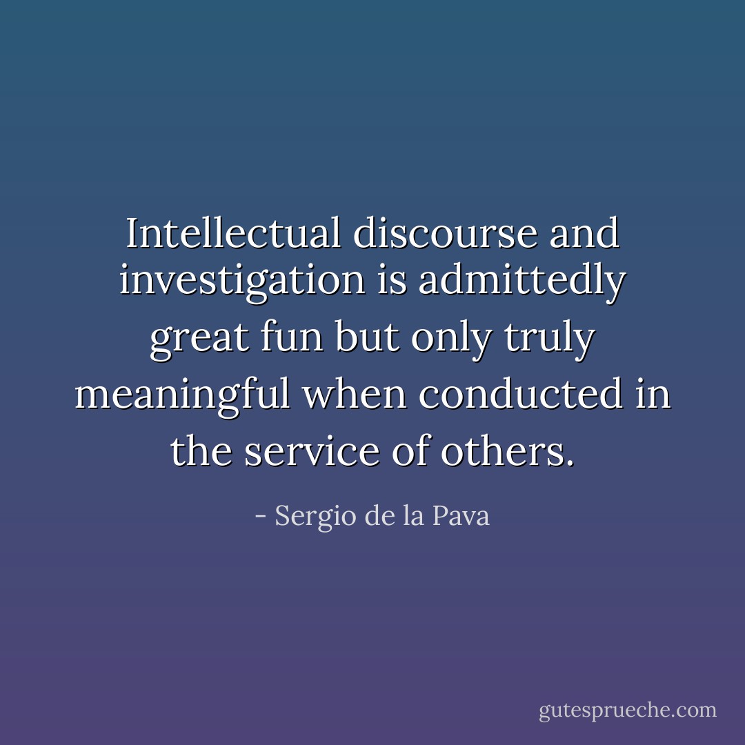 Intellectual discourse and investigation is admittedly great fun but only truly meaningful when conducted in the service of others. - Sergio de la Pava