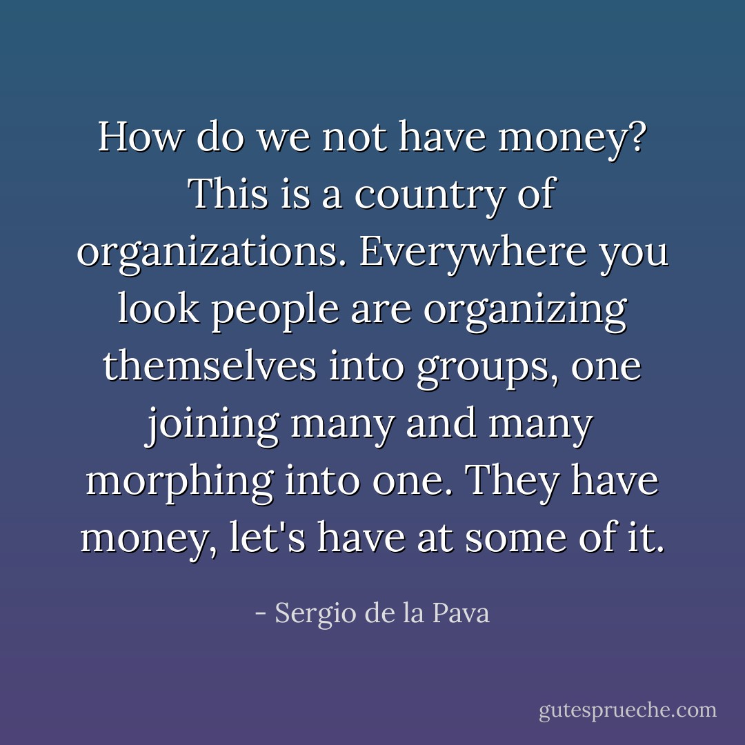 How do we not have money? This is a country of organizations. Everywhere you look people are organizing themselves into groups, one joining many and many morphing into one. They have money, let's have at some of it. - Sergio de la Pava