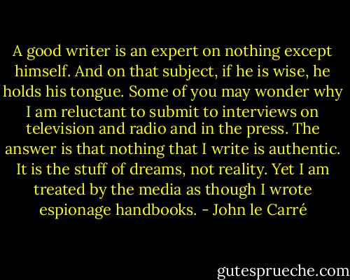 A good writer is an expert on nothing except himself. And on that subject, if he is wise, he holds his tongue. Some of you may wonder why I am reluctant to submit to interviews on television and radio and in the press. The answer is that nothing that I write is authentic. It is the stuff of dreams, not reality. Yet I am treated by the media as though I wrote espionage handbooks. - John le Carré