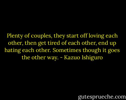 Plenty of couples, they start off loving each other, then get tired of each other, end up hating each other. Sometimes though it goes the other way. - Kazuo Ishiguro