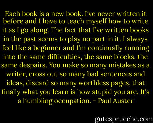 Each book is a new book. I’ve never written it before and I have to teach myself how to write it as I go along. The fact that I’ve written books in the past seems to play no part in it. I always feel like a beginner and I’m continually running into the same difficulties, the same blocks, the same despairs. You make so many mistakes as a writer, cross out so many bad sentences and ideas, discard so many worthless pages, that finally what you learn is how stupid you are. It’s a humbling occupation. - Paul Auster