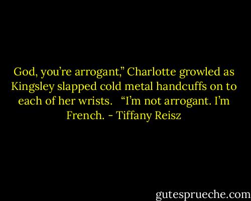 God, you’re arrogant,” Charlotte growled as Kingsley slapped cold metal handcuffs on to each of her wrists. <br /><br />“I’m not arrogant. I’m French. - Tiffany Reisz