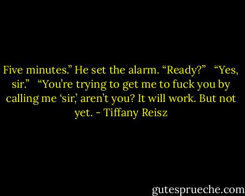 Five minutes.” He set the alarm. “Ready?” <br /><br />“Yes, sir.” <br /><br />“You’re trying to get me to fuck you by calling me ‘sir,’ aren’t you? It will work. But not yet. - Tiffany Reisz