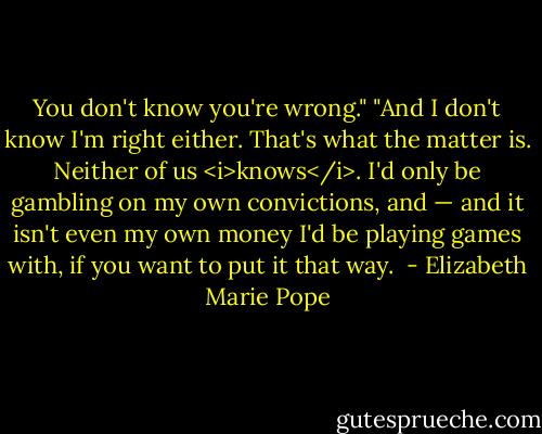 You don't know you're wrong."<br />"And I don't know I'm right either. That's what the matter is. Neither of us <i>knows</i>. I'd only be gambling on my own convictions, and — and it isn't even my own money I'd be playing games with, if you want to put it that way.  - Elizabeth Marie Pope
