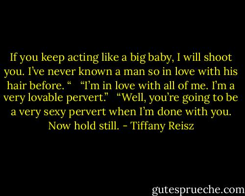 If you keep acting like a big baby, I will shoot you. I’ve never known a man so in love with his hair before. “ <br /><br />“I’m in love with all of me. I’m a very lovable pervert.” <br /><br />“Well, you’re going to be a very sexy pervert when I’m done with you. Now hold still. - Tiffany Reisz