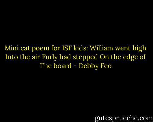 Mini cat poem for ISF kids:<br />William went high<br />Into the air<br />Furly had stepped<br />On the edge of<br />The board - Debby Feo