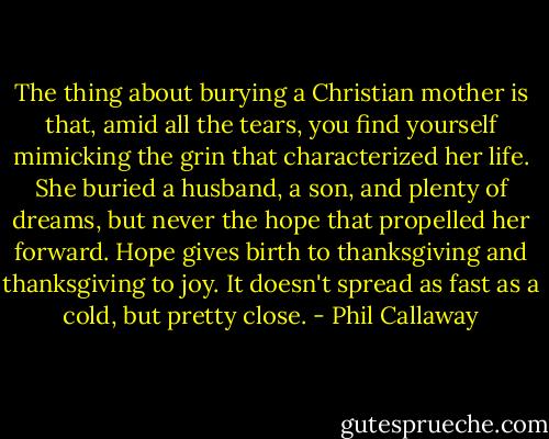 The thing about burying a Christian mother is that, amid all the tears, you find yourself mimicking the grin that characterized her life. She buried a husband, a son, and plenty of dreams, but never the hope that propelled her forward. Hope gives birth to thanksgiving and thanksgiving to joy. It doesn't spread as fast as a cold, but pretty close. - Phil Callaway