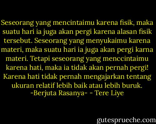 Seseorang yang mencintaimu karena fisik, maka suatu hari ia juga akan pergi karena alasan fisik tersebut. Seseorang yang menyukaimu karena materi, maka suatu hari ia juga akan pergi karna materi. Tetapi seseorang yang menccintaimu karena hati, maka ia tidak akan pernah pergi! Karena hati tidak pernah mengajarkan tentang ukuran relatif lebih baik atau lebih buruk. -Berjuta Rasanya- - Tere Liye