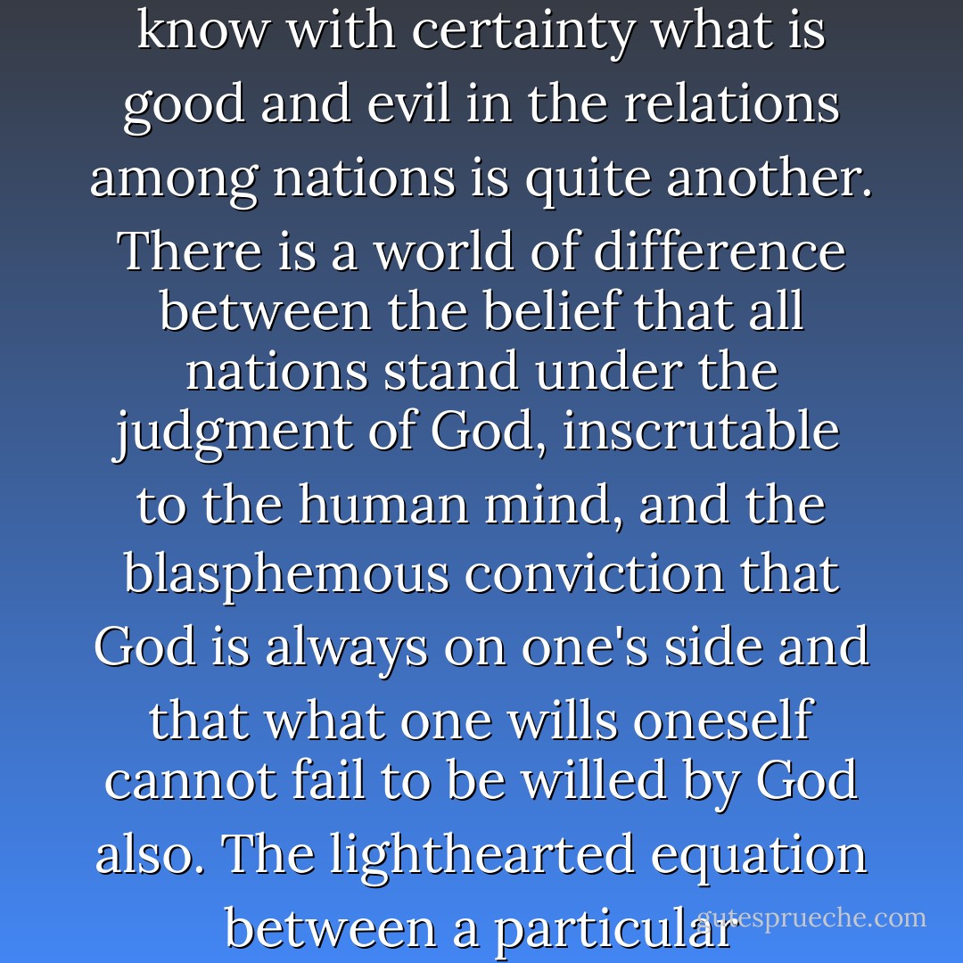 Political realism refuses to identify the moral aspirations of a particular nation with the moral laws that govern the universe. As it distinguishes between truth and opinion, so it distinguishes between truth and idolatry. All nations are tempted — and few have been able to resist the power for long — to clothe their own aspirations and action in the moral purposes of the universe. To know that nations are subject to the moral law is one thing, while to pretend to know with certainty what is good and evil in the relations among nations is quite another. There is a world of difference between the belief that all nations stand under the judgment of God, inscrutable to the human mind, and the blasphemous conviction that God is always on one's side and that what one wills oneself cannot fail to be willed by God also.<br />The lighthearted equation between a particular nationalism and the counsels of Providence is morally indefensible, for it is that very sin of pride against which the Greek tragedians and the Biblical prophets have warned rulers and ruled. That equation is also politically pernicious, for it is liable to engender the distortion in judgment which, in the blindness of crusading frenzy, destroys nations and civilizations - in the name of moral principle, ideal, or God himself. - Hans J. Morgenthau