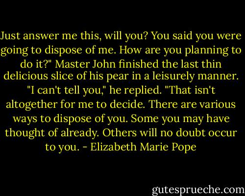 Just answer me this, will you? You said you were going to dispose of me. How are you planning to do it?"<br />Master John finished the last thin delicious slice of his pear in a leisurely manner.<br />"I can't tell you," he replied. "That isn't altogether for me to decide. There are various ways to dispose of you. Some you may have thought of already. Others will no doubt occur to you. - Elizabeth Marie Pope