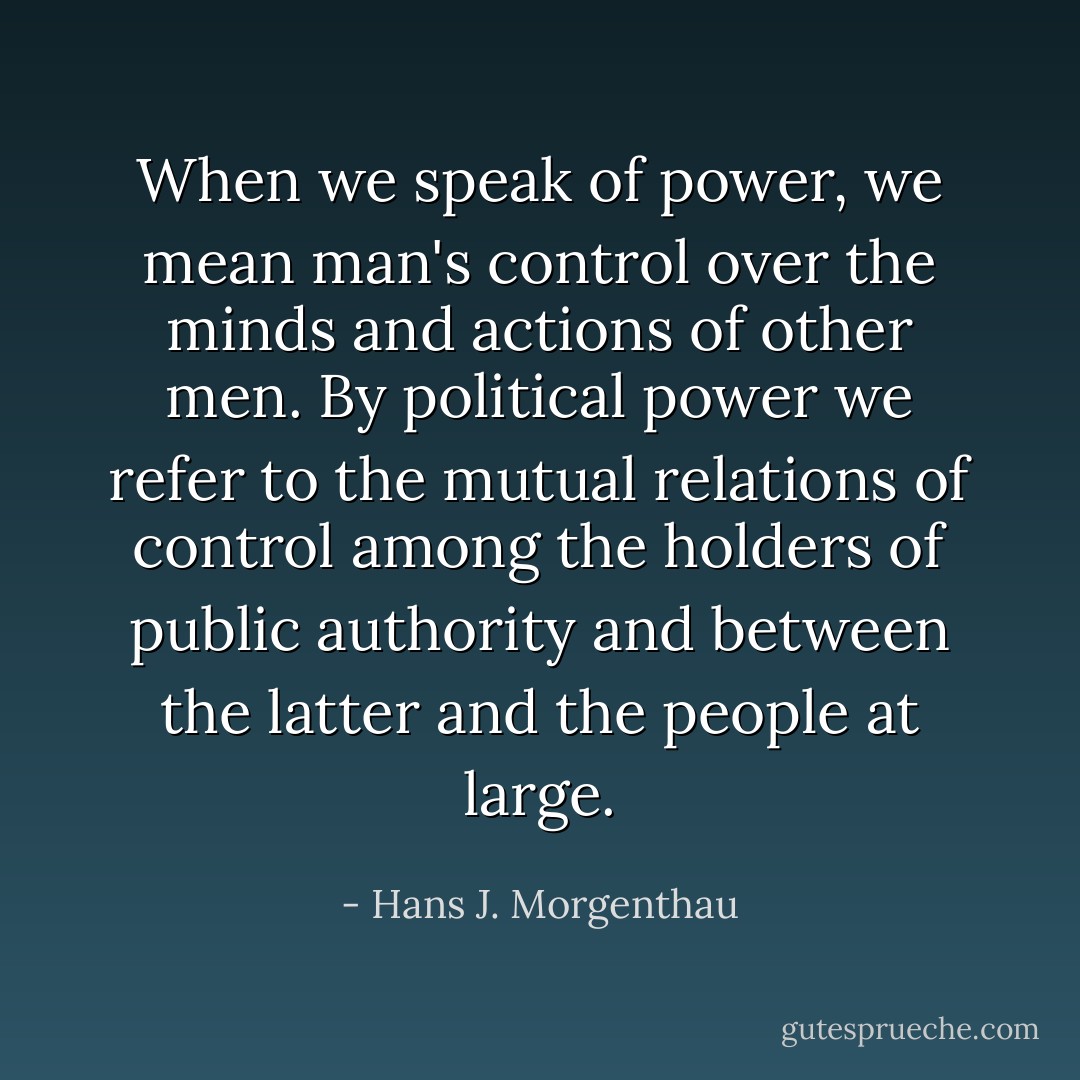 When we speak of power, we mean man's control over the minds and actions of other men. By political power we refer to the mutual relations of control among the holders of public authority and between the latter and the people at large. - Hans J. Morgenthau