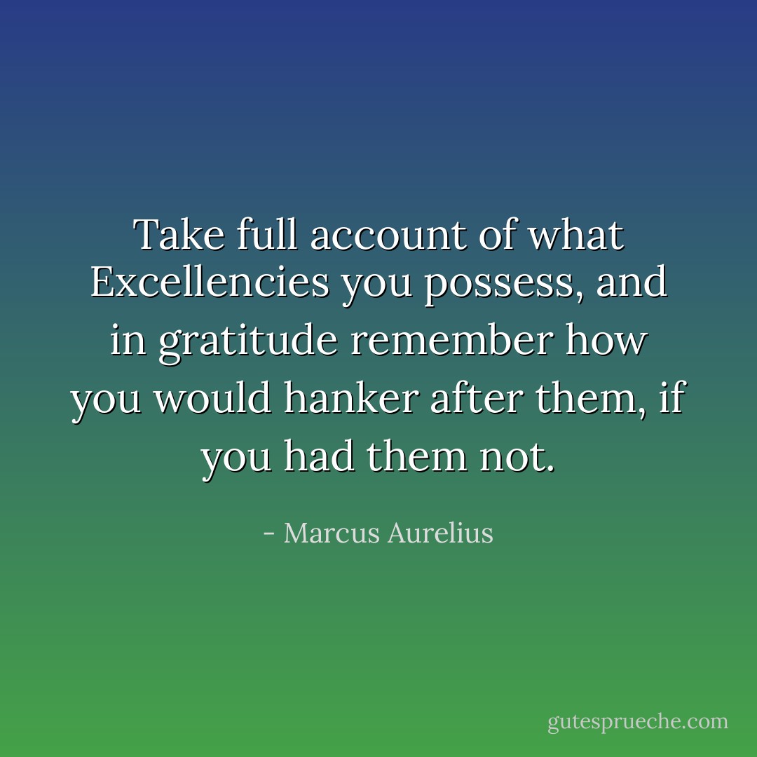 Take full account of what Excellencies you possess, and in gratitude remember how you would hanker after them, if you had them not. - Marcus Aurelius