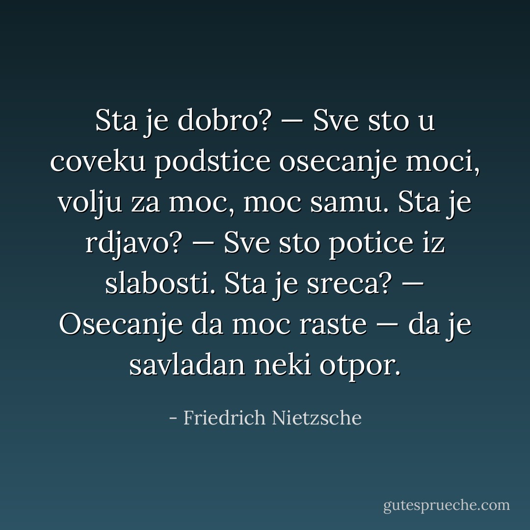 Sta je dobro? — Sve sto u coveku podstice osecanje moci, volju za moc, moc samu.<br />Sta je rdjavo? — Sve sto potice iz slabosti.<br />Sta je sreca? — Osecanje da moc raste — da je savladan neki otpor. - Friedrich Nietzsche