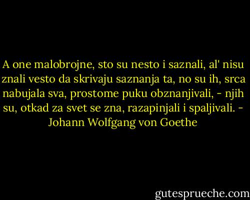 A one malobrojne, sto su nesto<br />i saznali, al' nisu znali vesto<br />da skrivaju saznanja ta,<br />no su ih, srca nabujala sva,<br />prostome puku obznanjivali, -<br />njih su, otkad za svet se zna,<br />razapinjali i spaljivali. - Johann Wolfgang von Goethe