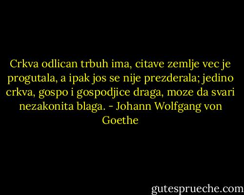 Crkva odlican trbuh ima,<br />citave zemlje vec je progutala,<br />a ipak jos se nije prezderala;<br />jedino crkva, gospo i gospodjice draga,<br />moze da svari nezakonita blaga. - Johann Wolfgang von Goethe