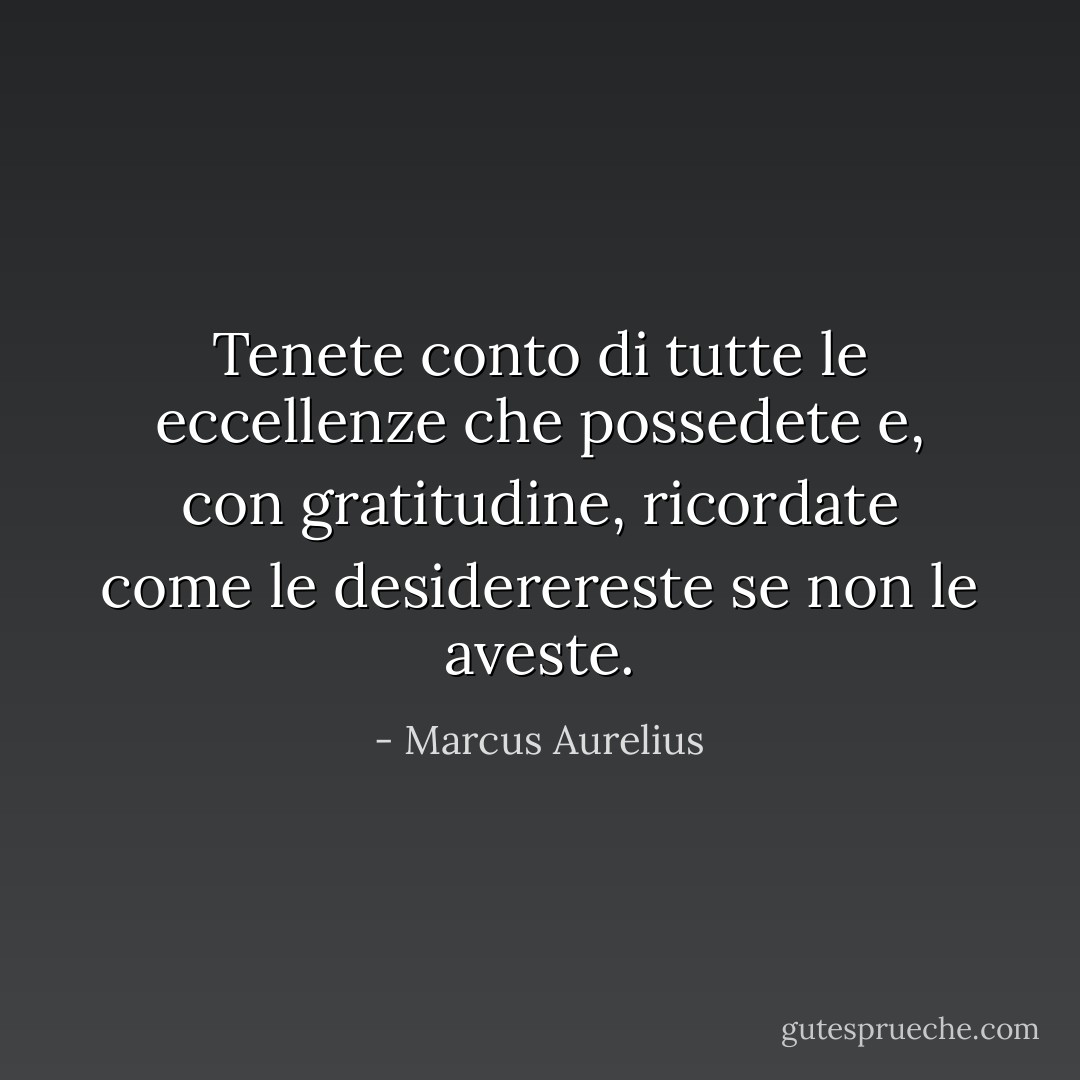 Tenete conto di tutte le eccellenze che possedete e, con gratitudine, ricordate come le desiderereste se non le aveste. - Marcus Aurelius