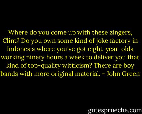 Where do you come up with these zingers, Clint? Do you own some kind of joke factory in Indonesia where you've got eight-year-olds working ninety hours a week to deliver you that kind of top-quality witticism? There are boy bands with more original material. - John Green