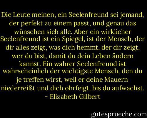 Die Leute meinen, ein Seelenfreund sei jemand, der perfekt zu einem passt, und genau das wünschen sich alle. Aber ein wirklicher Seelenfreund ist ein Spiegel, ist der Mensch, der dir alles zeigt, was dich hemmt, der dir zeigt, wer du bist, damit du dein Leben ändern kannst. Ein wahrer Seelenfreund ist wahrscheinlich der wichtigste Mensch, den du je treffen wirst, weil er deine Mauern niederreißt und dich ohrfeigt, bis du aufwachst. - Elizabeth Gilbert