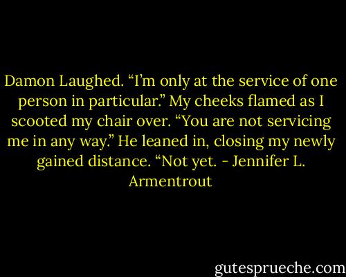 Damon Laughed. “I’m only at the service of one person in particular.”<br />My cheeks flamed as I scooted my chair over. “You are not servicing me in any way.”<br />He leaned in, closing my newly gained distance. “Not yet. - Jennifer L. Armentrout