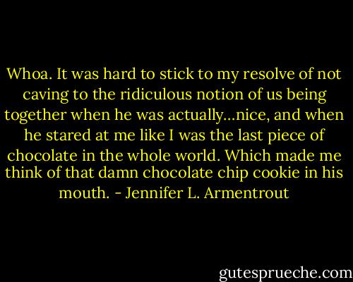 Whoa. It was hard to stick to my resolve of not caving to the ridiculous notion of us being together when he was actually…nice, and when he stared at me like I was the last piece of chocolate in the whole world.<br />Which made me think of that damn chocolate chip cookie in his mouth. - Jennifer L. Armentrout