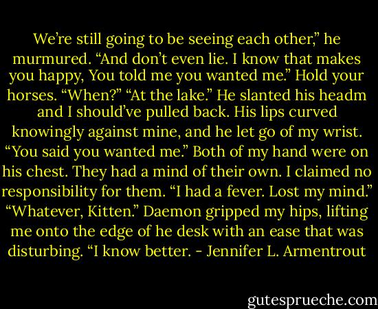 We’re still going to be seeing each other,” he murmured. “And don’t even lie. I know that makes you happy, You told me you wanted me.”<br />Hold your horses. “When?”<br />“At the lake.” He slanted his headm and I should’ve pulled back. His lips curved knowingly against mine, and he let go of my wrist. “You said you wanted me.”<br />Both of my hand were on his chest. They had a mind of their own. I claimed no responsibility for them. “I had a fever. Lost my mind.”<br />“Whatever, Kitten.” Daemon gripped my hips, lifting me onto the edge of he desk with an ease that was disturbing. “I know better. - Jennifer L. Armentrout