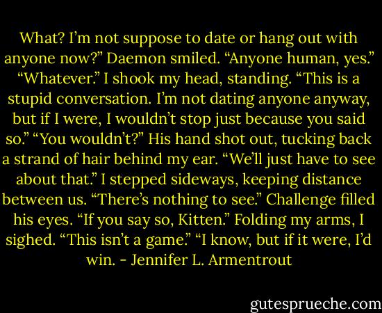 What? I’m not suppose to date or hang out with anyone now?”<br />Daemon smiled. “Anyone human, yes.”<br />“Whatever.” I shook my head, standing. “This is a stupid conversation. I’m not dating anyone anyway, but if I were, I wouldn’t stop just because you said so.”<br />“You wouldn’t?” His hand shot out, tucking back a strand of hair behind my ear. “We’ll just have to see about that.”<br />I stepped sideways, keeping distance between us. “There’s nothing to see.”<br />Challenge filled his eyes. “If you say so, Kitten.”<br />Folding my arms, I sighed. “This isn’t a game.”<br />“I know, but if it were, I’d win. - Jennifer L. Armentrout