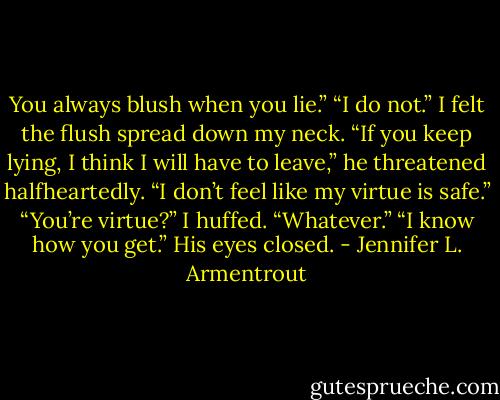You always blush when you lie.”<br />“I do not.” I felt the flush spread down my neck.<br />“If you keep lying, I think I will have to leave,” he threatened halfheartedly. “I don’t feel like my virtue is safe.”<br />“You’re virtue?” I huffed. “Whatever.”<br />“I know how you get.” His eyes closed. - Jennifer L. Armentrout
