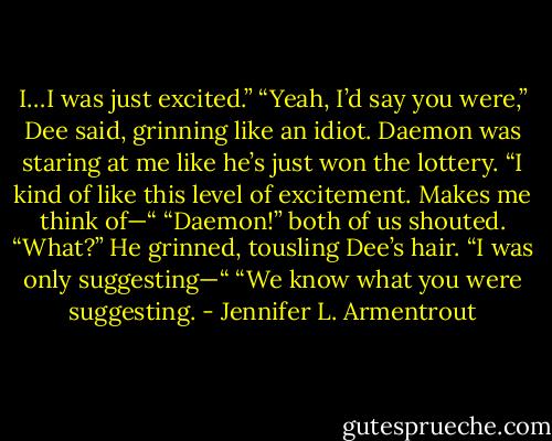 I…I was just excited.”<br />“Yeah, I’d say you were,” Dee said, grinning like an idiot.<br />Daemon was staring at me like he’s just won the lottery. “I kind of like this level of excitement. Makes me think of—“<br />“Daemon!” both of us shouted.<br />“What?” He grinned, tousling Dee’s hair. “I was only suggesting—“<br />“We know what you were suggesting. - Jennifer L. Armentrout