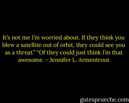 It’s not me I’m worried about. If they think you blew a satellite out of orbit, they could see you as a threat.”<br />“Of they could just think I’m that awesome. - Jennifer L. Armentrout