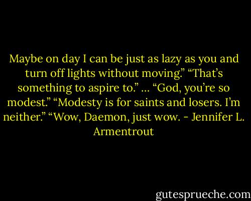 Maybe on day I can be just as lazy as you and turn off lights without moving.”<br />“That’s something to aspire to.”<br />… “God, you’re so modest.”<br />“Modesty is for saints and losers. I’m neither.”<br />“Wow, Daemon, just wow. - Jennifer L. Armentrout