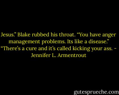 Jesus.” Blake rubbed his throat. “You have anger management problems. Its like a disease.”<br />“There’s a cure and it’s called kicking your ass. - Jennifer L. Armentrout