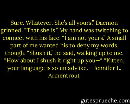 Sure. Whatever. She’s all yours.”<br />Daemon grinned. “That she is.”<br />My hand was twitching to connect with his face. “I am not yours.” A small part of me wanted his to deny my words, though.<br />“Shush it,” he said, walking up to me.<br />“How about I shush it right up you—“<br />“Kitten, your language is so unladylike. - Jennifer L. Armentrout