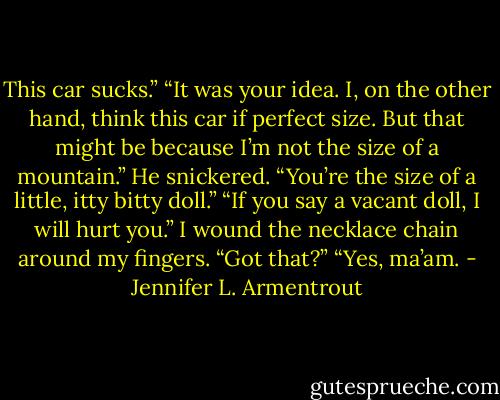 This car sucks.”<br />“It was your idea. I, on the other hand, think this car if perfect size. But that might be because I’m not the size of a mountain.”<br />He snickered. “You’re the size of a little, itty bitty doll.”<br />“If you say a vacant doll, I will hurt you.” I wound the necklace chain around my fingers. “Got that?”<br />“Yes, ma’am. - Jennifer L. Armentrout