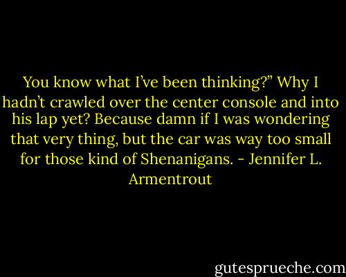 You know what I’ve been thinking?”<br />Why I hadn’t crawled over the center console and into his lap yet? Because damn if I was wondering that very thing, but the car was way too small for those kind of Shenanigans. - Jennifer L. Armentrout