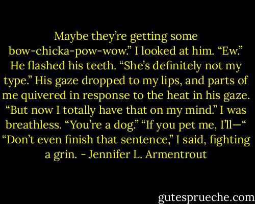 Maybe they’re getting some bow-chicka-pow-wow.”<br />I looked at him. “Ew.”<br />He flashed his teeth. “She’s definitely not my type.” His gaze dropped to my lips, and parts of me quivered in response to the heat in his gaze. “But now I totally have that on my mind.”<br />I was breathless. “You’re a dog.”<br />“If you pet me, I’ll—“<br />“Don’t even finish that sentence,” I said, fighting a grin. - Jennifer L. Armentrout