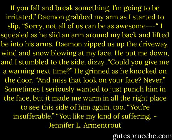 If you fall and break something, I’m going to be irritated.”<br />Daemon grabbed my arm as I started to slip.<br />“Sorry, not all of us can be as awesome---“ I squealed as he slid an arm around my back and lifted be into his arms. Daemon zipped us up the driveway, wind and snow blowing at my face. He put me down, and I stumbled to the side, dizzy. “Could you give me a warning next time?”<br />He grinned as he knocked on the door. “And miss that look on your face? Never.”<br />Sometimes I seriously wanted to just punch him in the face, but it made me warm in all the right place to see this side of him again, too.<br />“You’re insufferable.”<br />“You like my kind of suffering. - Jennifer L. Armentrout